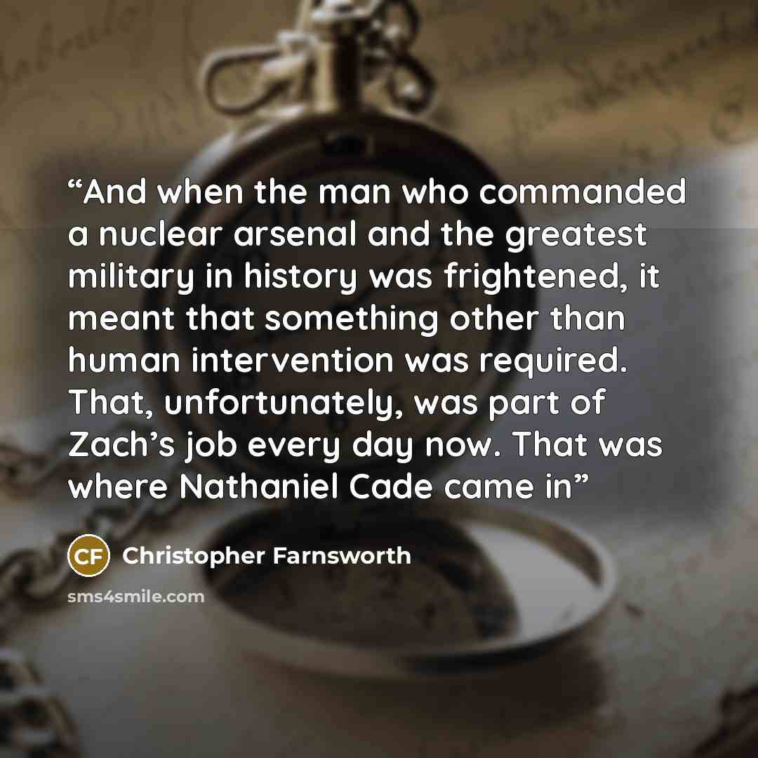 “And when the man who commanded a nuclear arsenal and the greatest military in history was frightened, it meant that something other than human intervention was required. That, unfortunately, was part of Zach’s job every day now. That was where Nathaniel Cade came in” quote by Christopher Farnsworth