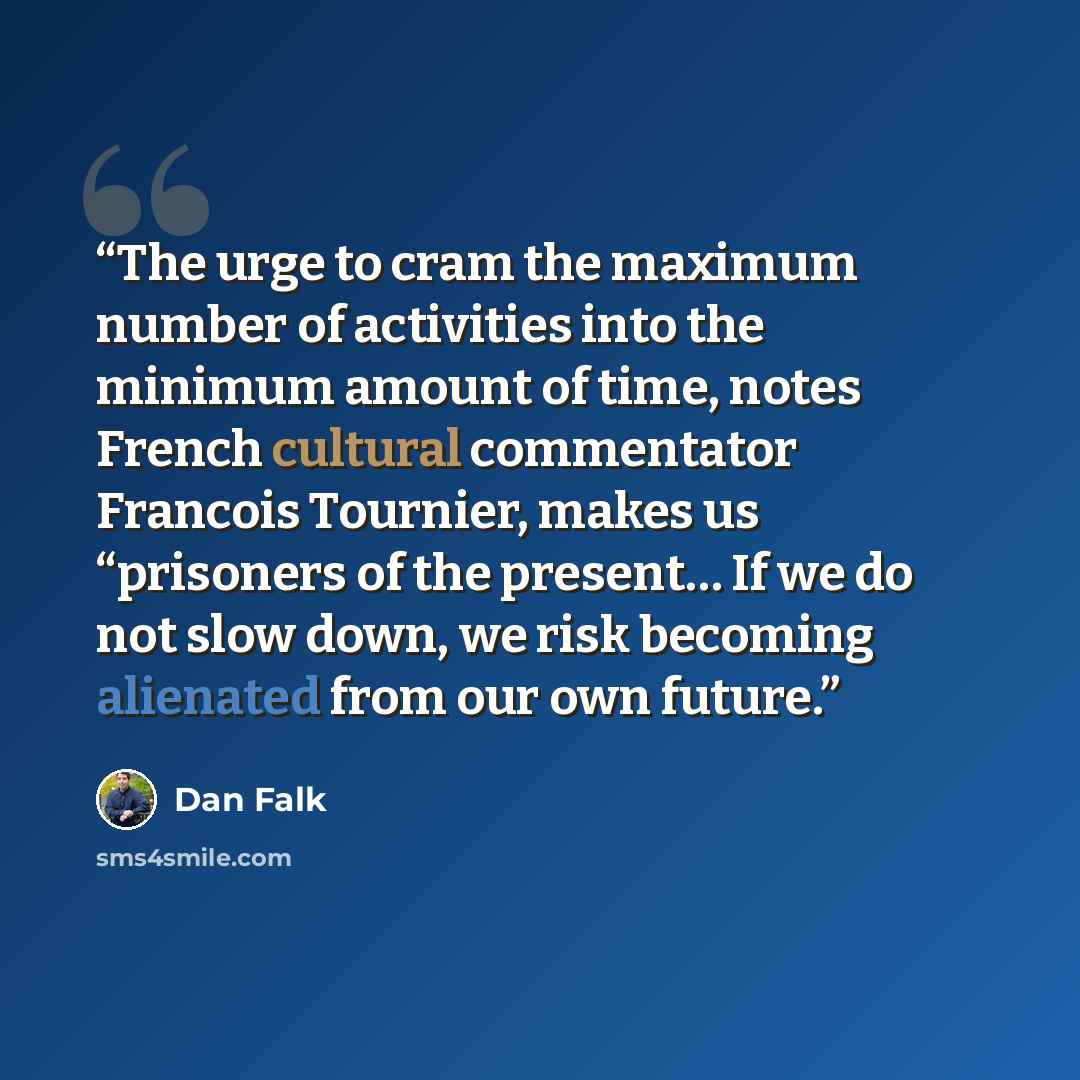 “The urge to cram the maximum number of activities into the minimum amount of time, notes French cultural commentator Francois Tournier, makes us “prisoners of the present… If we do not slow down, we risk becoming alienated from our own future.” quote by Dan Falk