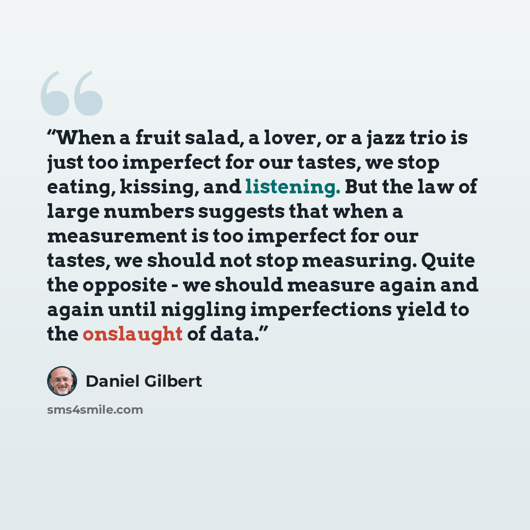 “When a fruit salad, a lover, or a jazz trio is just too imperfect for our tastes, we stop eating, kissing, and listening. But the law of large numbers suggests that when a measurement is too imperfect for our tastes, we should not stop measuring. Quite the opposite - we should measure again and…” quote by Daniel Gilbert