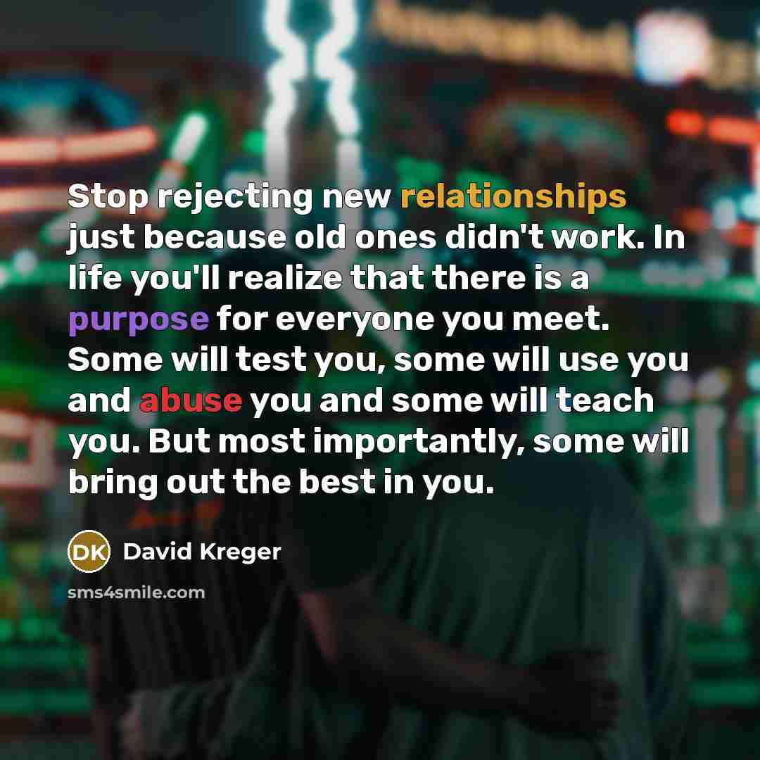 “Stop rejecting new relationships just because old ones didn't work. In life you'll realize that there is a purpose for everyone you meet. Some will test you, some will use you and abuse you and some will teach you. But most importantly, some will bring out the best in you.” quote by David Kreger