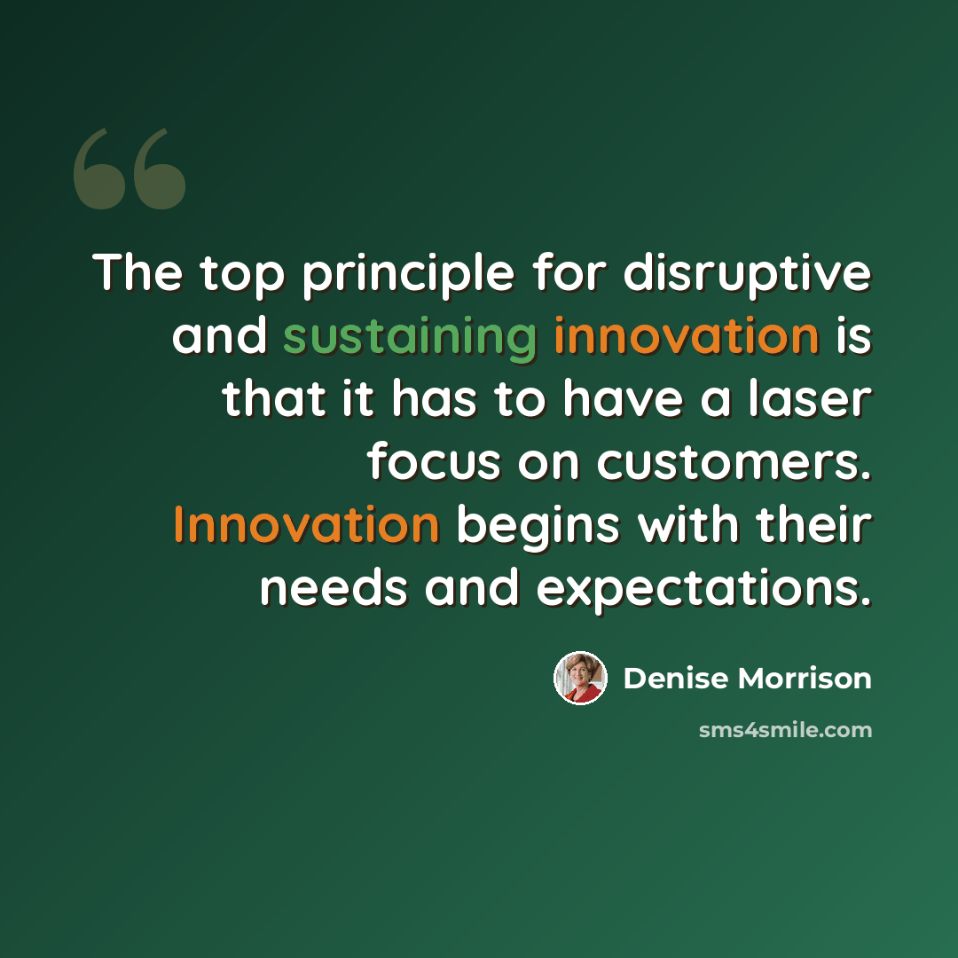 “The top principle for disruptive and sustaining innovation is that it has to have a laser focus on customers. Innovation begins with their needs and expectations.” quote by Denise Morrison
