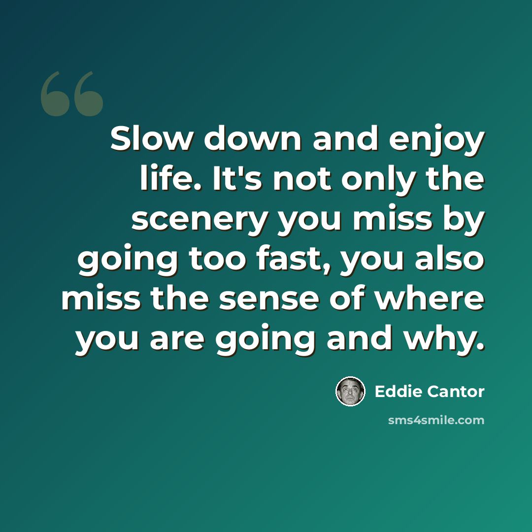 “Slow down and enjoy life. It's not only the scenery you miss by going too fast, you also miss the sense of where you are going and why.” quote by Eddie Cantor