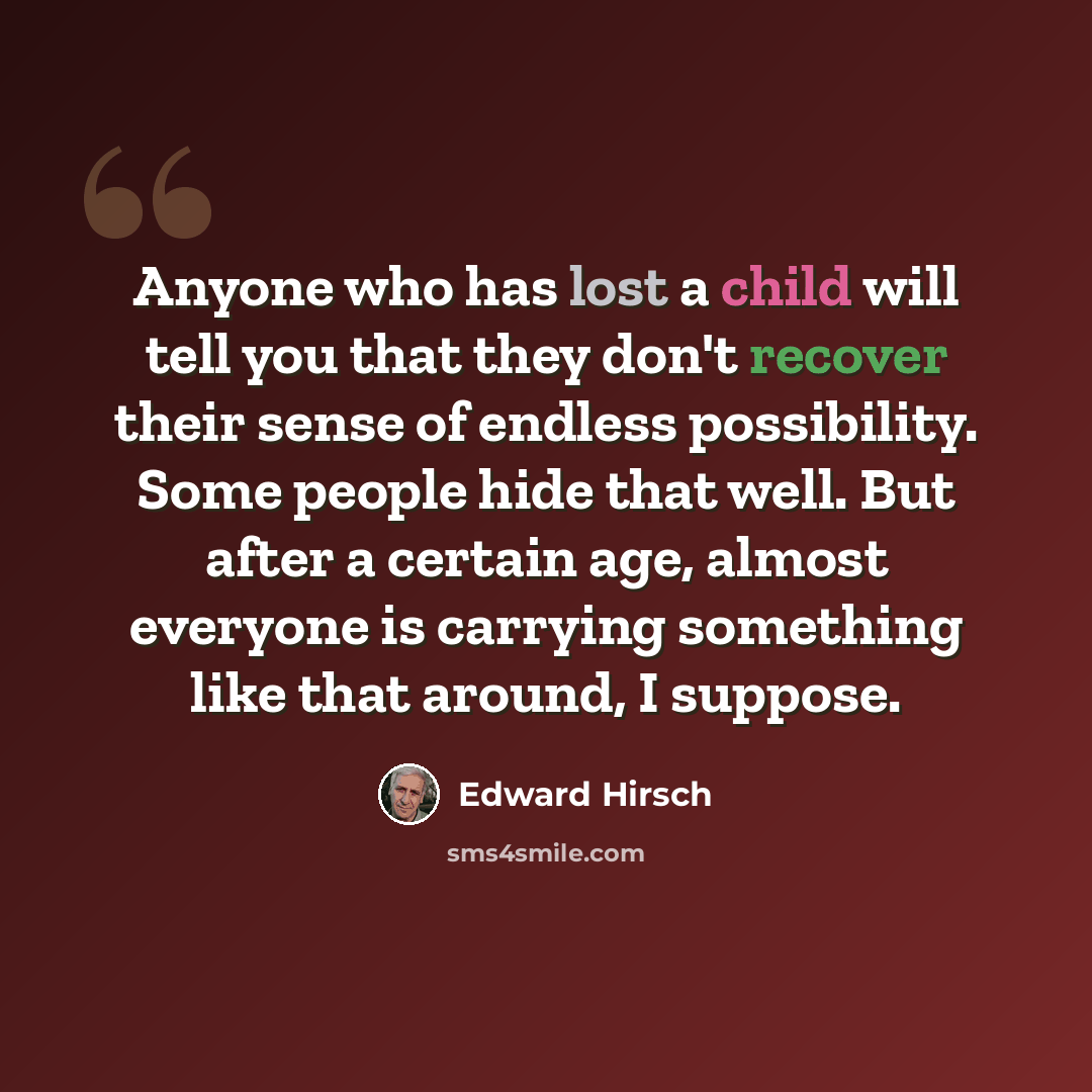 “Anyone who has lost a child will tell you that they don't recover their sense of endless possibility. Some people hide that well. But after a certain age, almost everyone is carrying something like that around, I suppose.” quote by Edward Hirsch