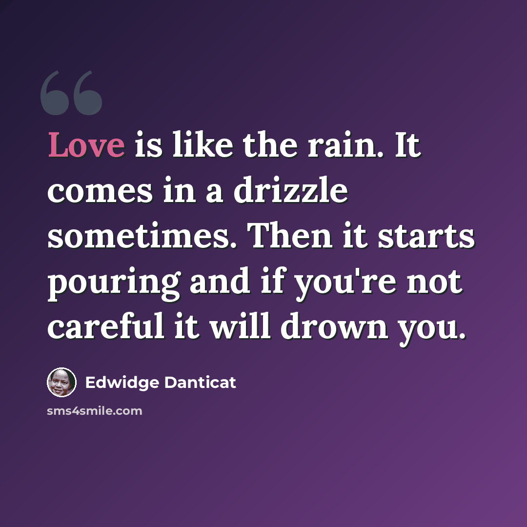 “Love is like the rain. It comes in a drizzle sometimes. Then it starts pouring and if you're not careful it will drown you.” quote by Edwidge Danticat