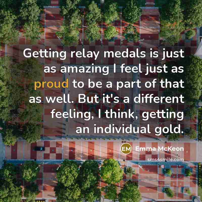 “Getting relay medals is just as amazing I feel just as proud to be a part of that as well. But it's a different feeling, I think, getting an individual gold.” quote by Emma McKeon