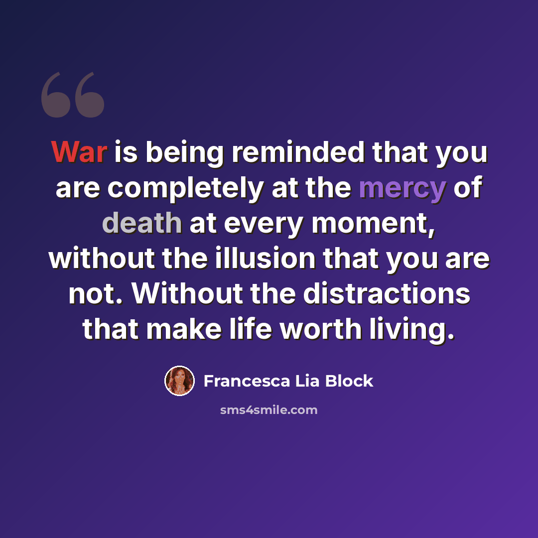 “War is being reminded that you are completely at the mercy of death at every moment, without the illusion that you are not. Without the distractions that make life worth living.” quote by Francesca Lia Block