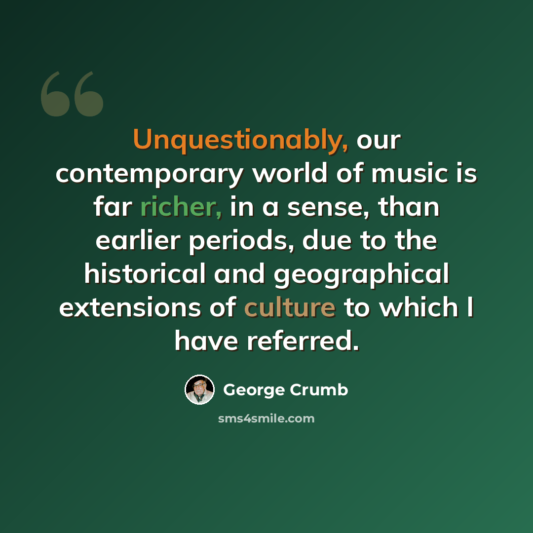 “Unquestionably, our contemporary world of music is far richer, in a sense, than earlier periods, due to the historical and geographical extensions of culture to which I have referred.” quote by George Crumb