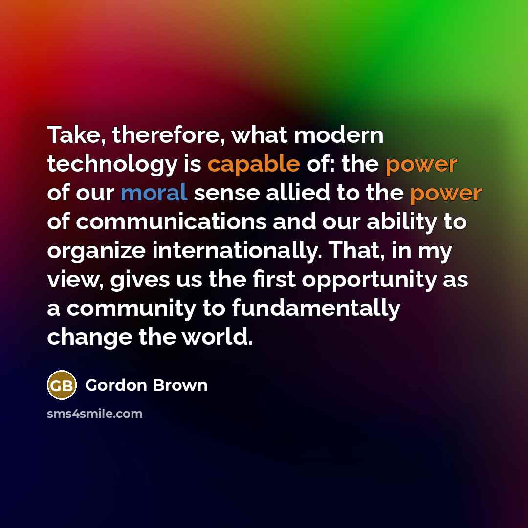 “Take, therefore, what modern technology is capable of: the power of our moral sense allied to the power of communications and our ability to organize internationally. That, in my view, gives us the first opportunity as a community to fundamentally change the world.” quote by Gordon Brown