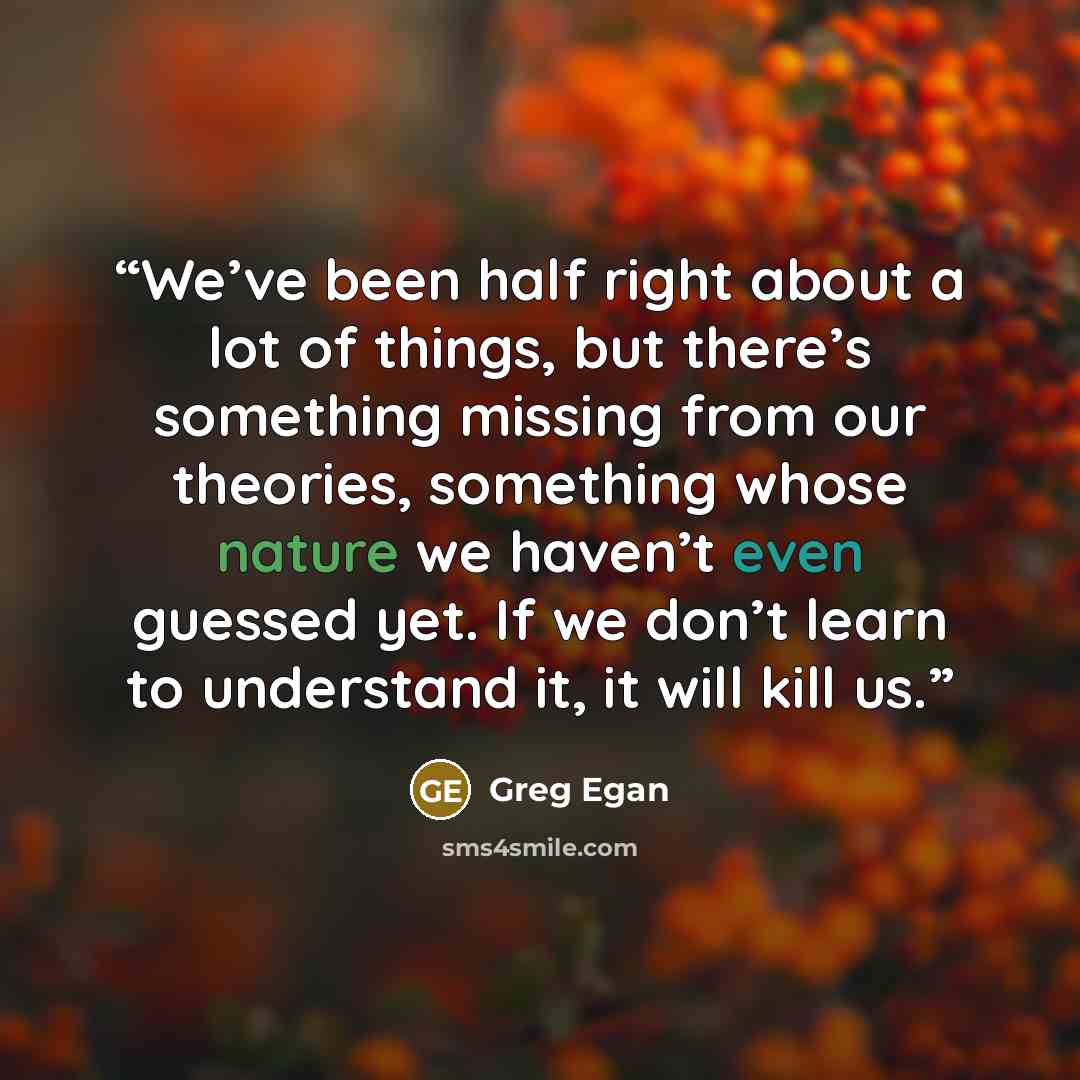 “We’ve been half right about a lot of things, but there’s something missing from our theories, something whose nature we haven’t even guessed yet. If we don’t learn to understand it, it will kill us.” quote by Greg Egan
