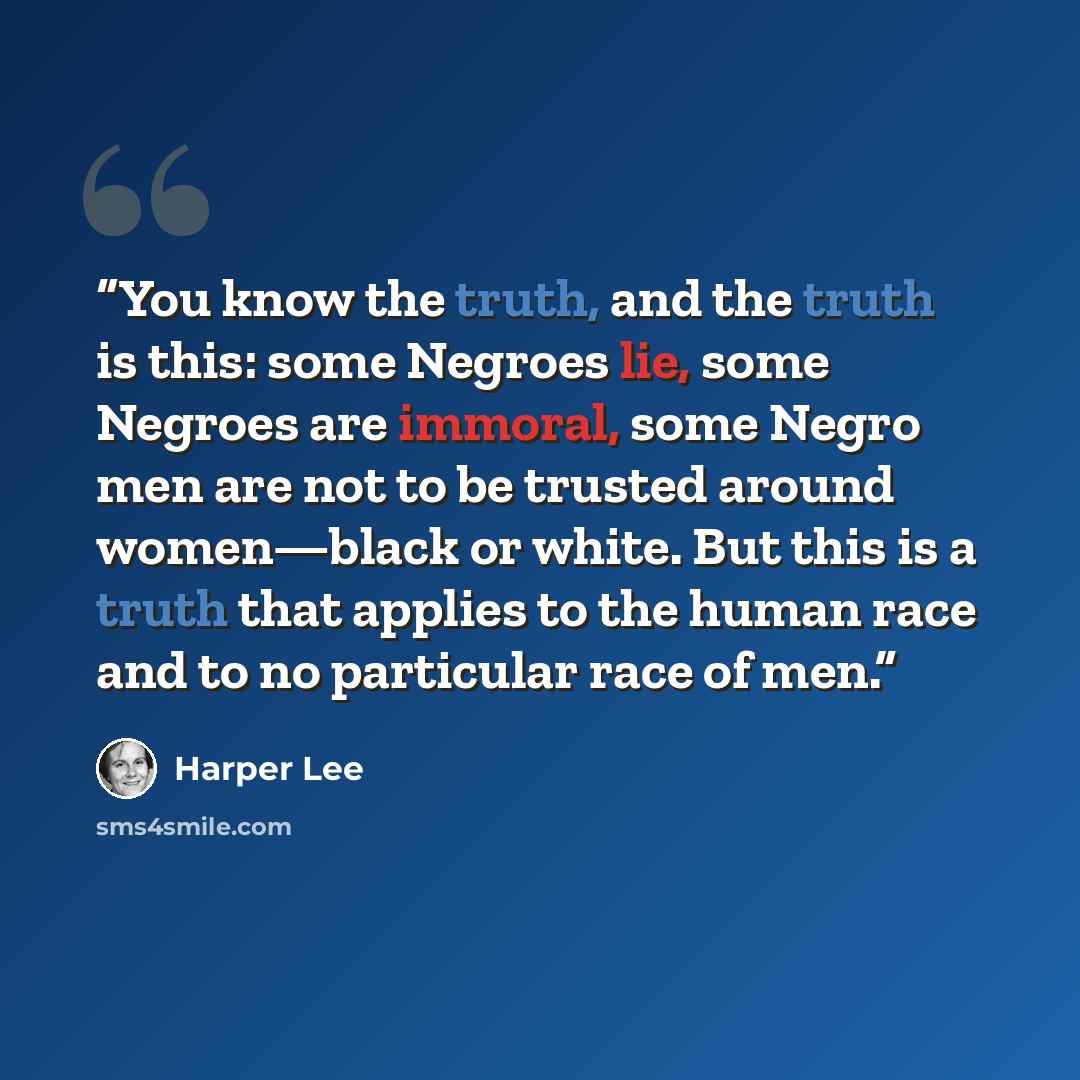 “You know the truth, and the truth is this: some Negroes lie, some Negroes are immoral, some Negro men are not to be trusted around women—black or white. But this is a truth that applies to the human race and to no particular race of men.” quote by Harper Lee
