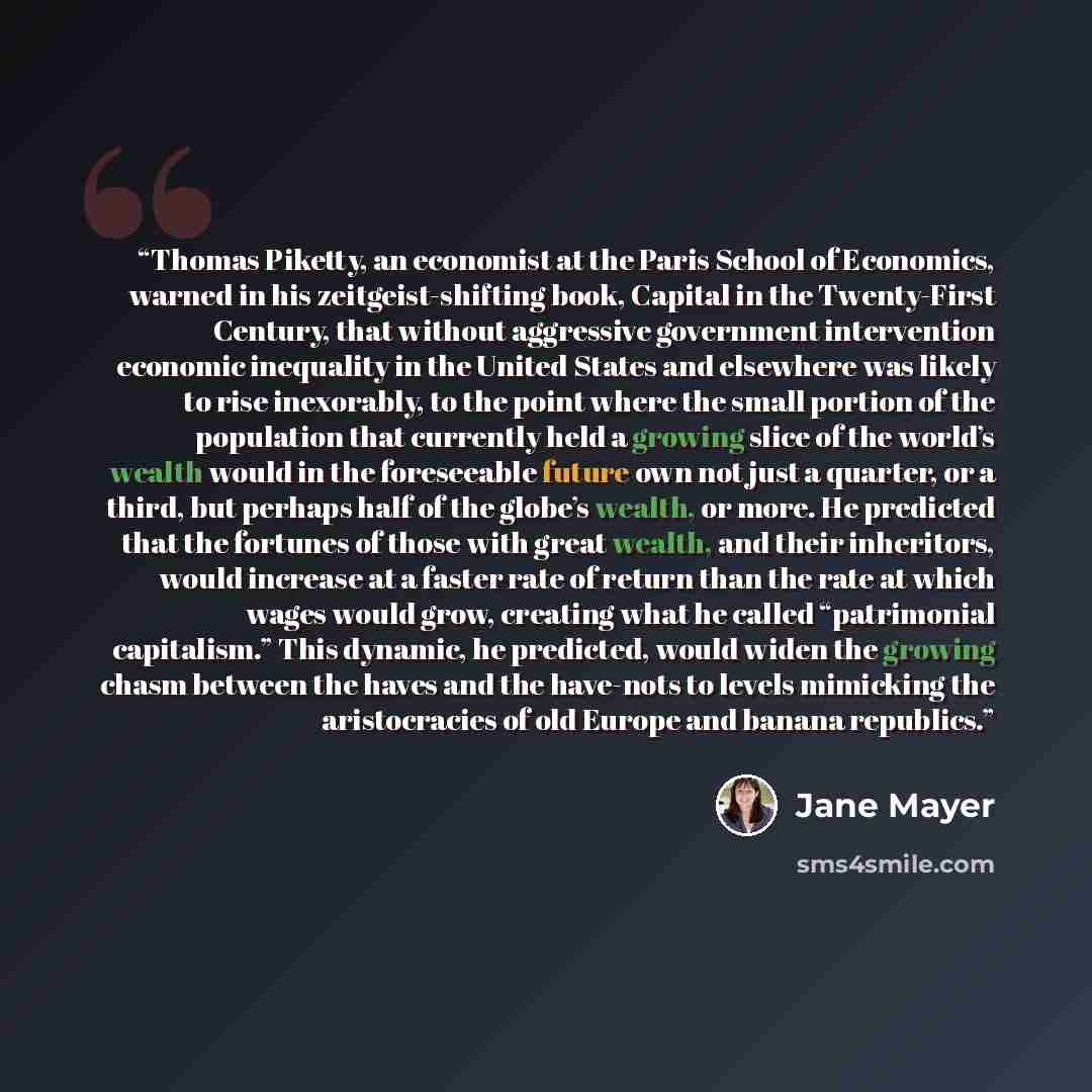 “Thomas Piketty, an economist at the Paris School of Economics, warned in his zeitgeist-shifting book, Capital in the Twenty-First Century, that without aggressive government intervention economic inequality in the United States and elsewhere was likely to rise inexorably, to the point where the…” quote by Jane Mayer