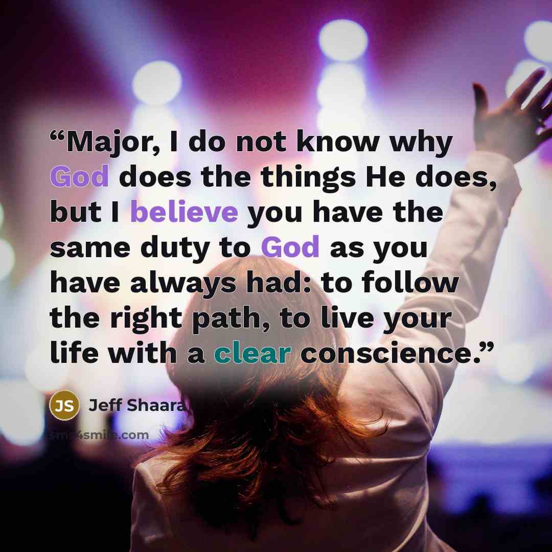 “Major, I do not know why God does the things He does, but I believe you have the same duty to God as you have always had: to follow the right path, to live your life with a clear conscience.” quote by Jeff Shaara