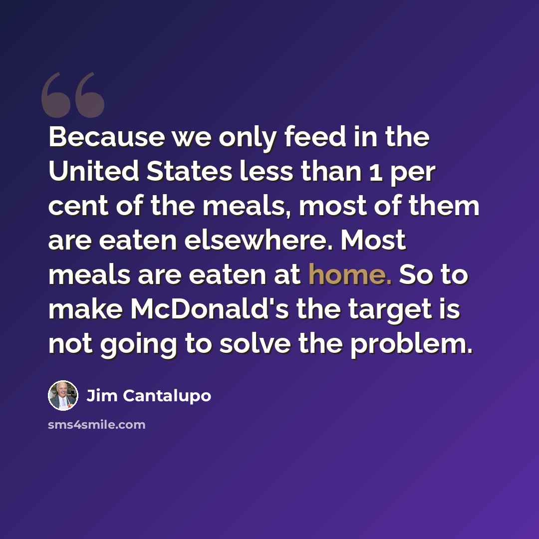 “Because we only feed in the United States less than 1 per cent of the meals, most of them are eaten elsewhere. Most meals are eaten at home. So to make McDonald's the target is not going to solve the problem.” quote by Jim Cantalupo
