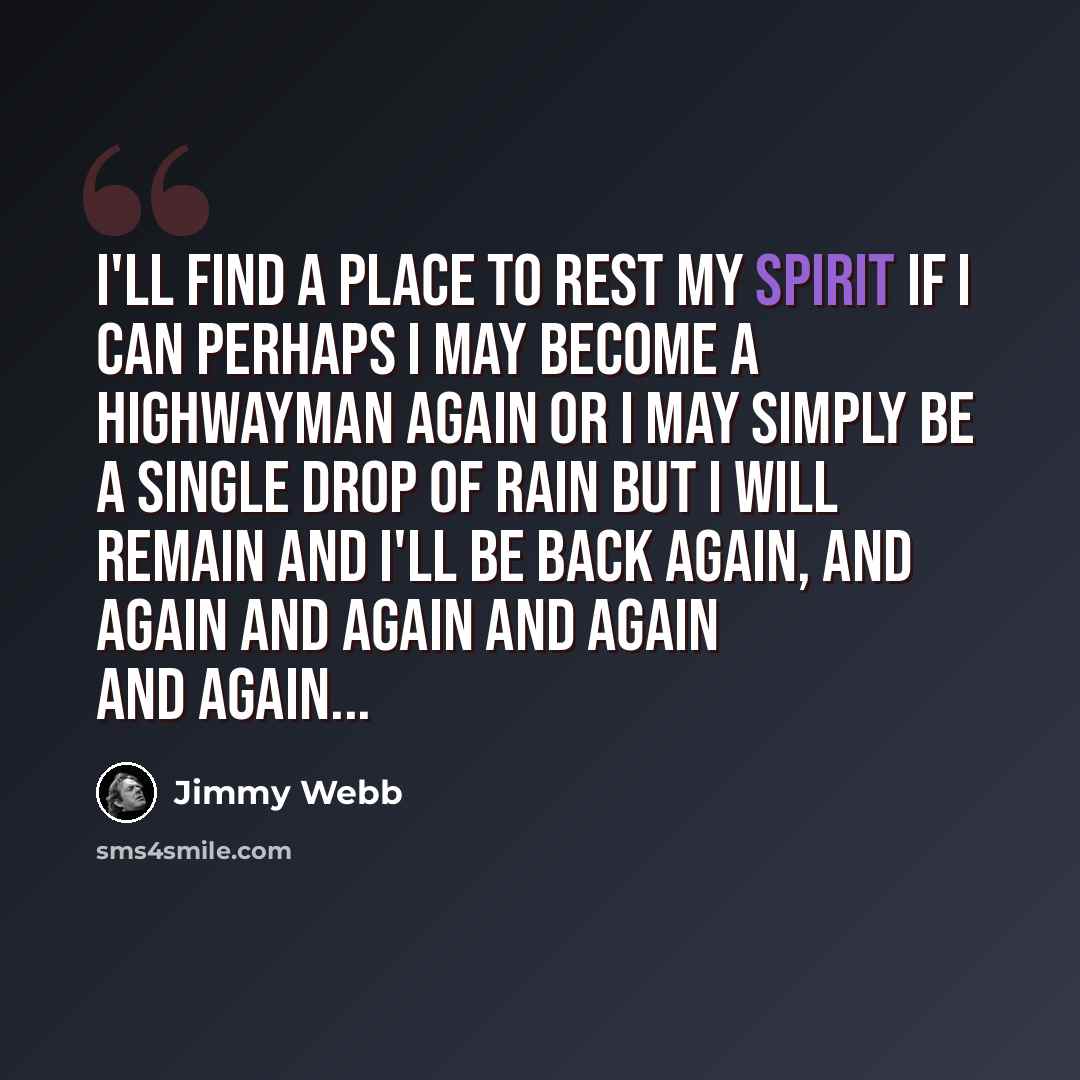“I'll find a place to rest my spirit if I can Perhaps I may become a highwayman again Or I may simply be a single drop of rain But I will remain And I'll be back again, and again and again and again and again...” quote by Jimmy Webb