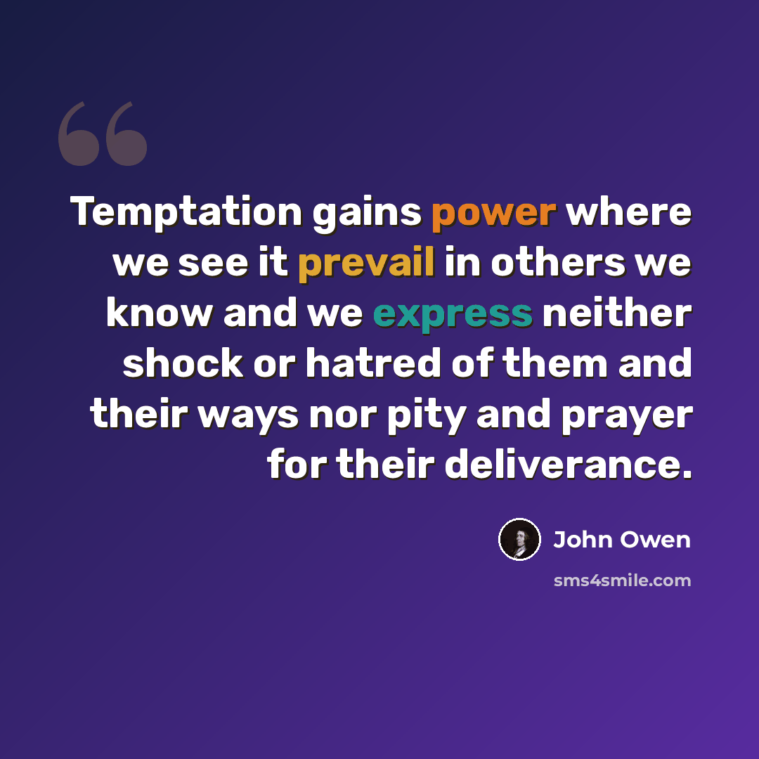 “Temptation gains power where we see it prevail in others we know and we express neither shock or hatred of them and their ways nor pity and prayer for their deliverance.” quote by John Owen