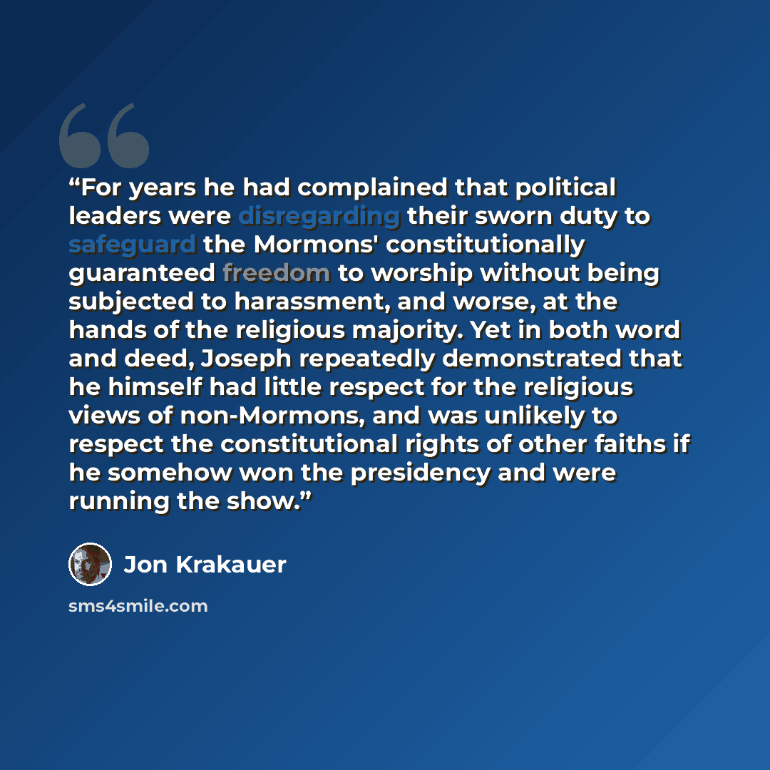 “For years he had complained that political leaders were disregarding their sworn duty to safeguard the Mormons' constitutionally guaranteed freedom to worship without being subjected to harassment, and worse, at the hands of the religious majority. Yet in both word and deed, Joseph repeatedly…” quote by Jon Krakauer