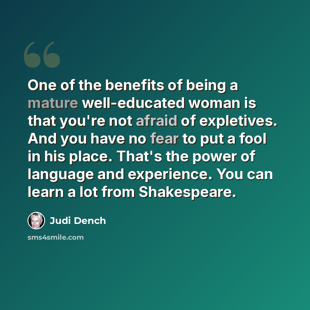 “One of the benefits of being a mature well-educated woman is that you're not afraid of expletives. And you have no fear to put a fool in his place. That's the power of language and experience. You can learn a lot from Shakespeare.” quote by Judi Dench
