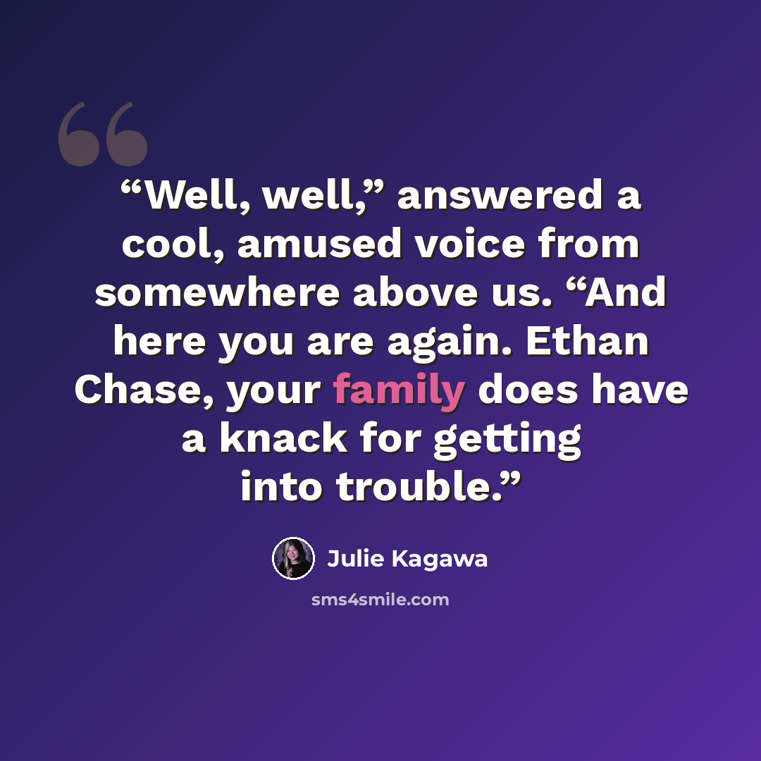 “Well, well,” answered a cool, amused voice from somewhere above us. “And here you are again. Ethan Chase, your family does have a knack for getting into trouble.” quote by Julie Kagawa