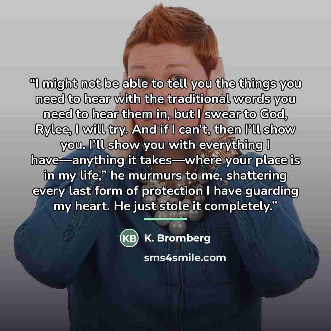 “I might not be able to tell you the things you need to hear with the traditional words you need to hear them in, but I swear to God, Rylee, I will try. And if I can’t, then I’ll show you. I’ll show you with everything I have—anything it takes—where your place is in my life,” he murmurs to me…” quote by K. Bromberg