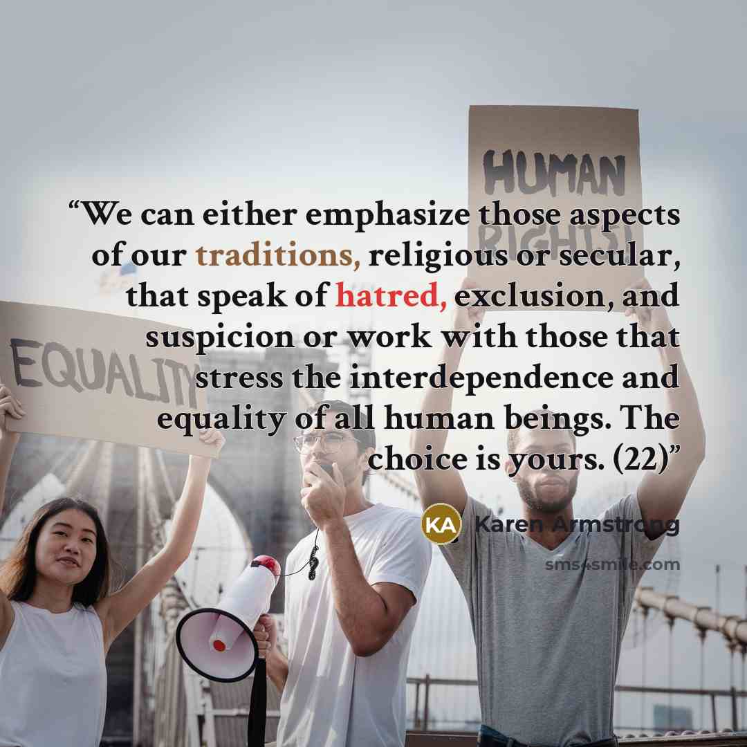 “We can either emphasize those aspects of our traditions, religious or secular, that speak of hatred, exclusion, and suspicion or work with those that stress the interdependence and equality of all human beings. The choice is yours. (22)” quote by Karen Armstrong