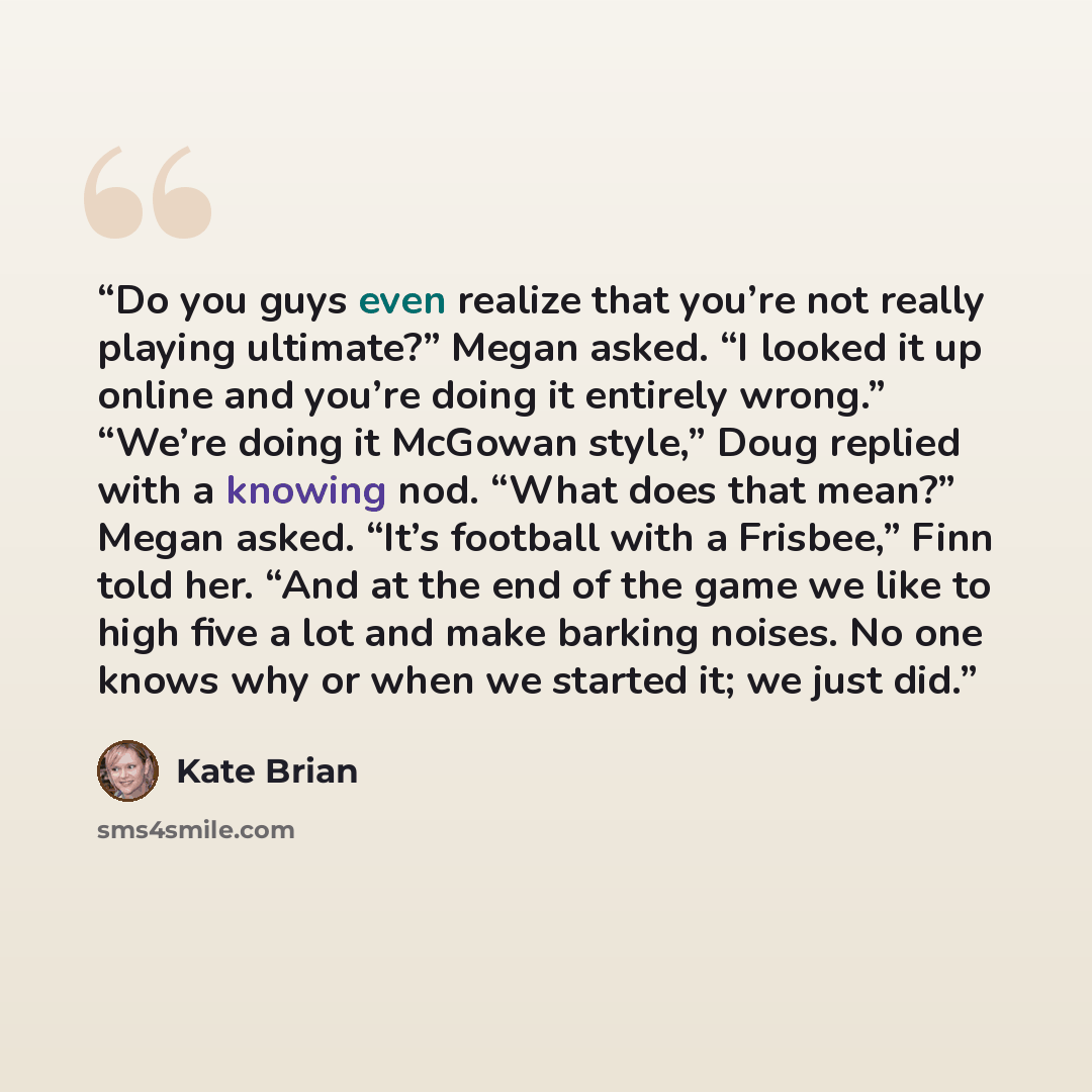 “Do you guys even realize that you’re not really playing ultimate?” Megan asked. “I looked it up online and you’re doing it entirely wrong.” “We’re doing it McGowan style,” Doug replied with a knowing nod. “What does that mean?” Megan asked. “It’s football with a Frisbee,” Finn told her. “And at…” quote by Kate Brian
