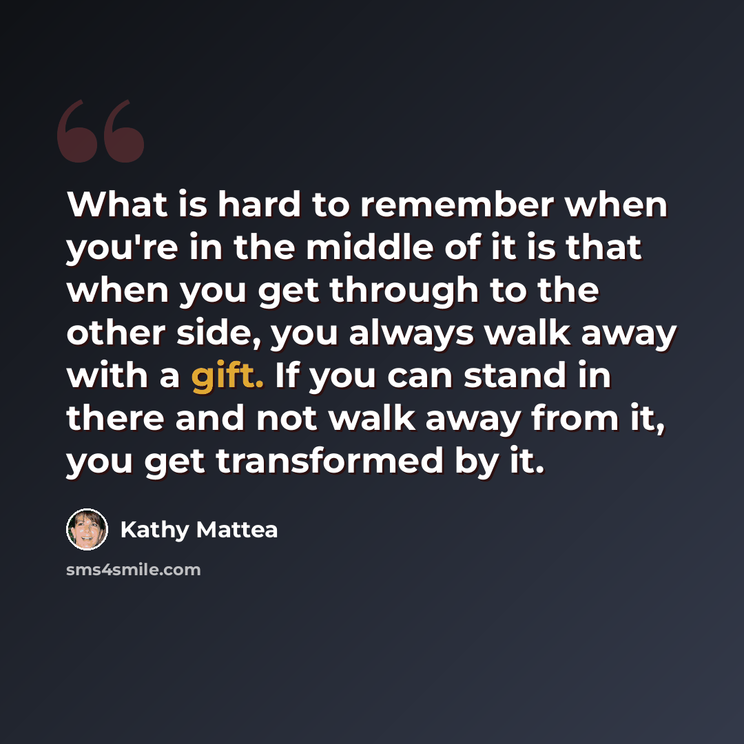 “What is hard to remember when you're in the middle of it is that when you get through to the other side, you always walk away with a gift. If you can stand in there and not walk away from it, you get transformed by it.” quote by Kathy Mattea