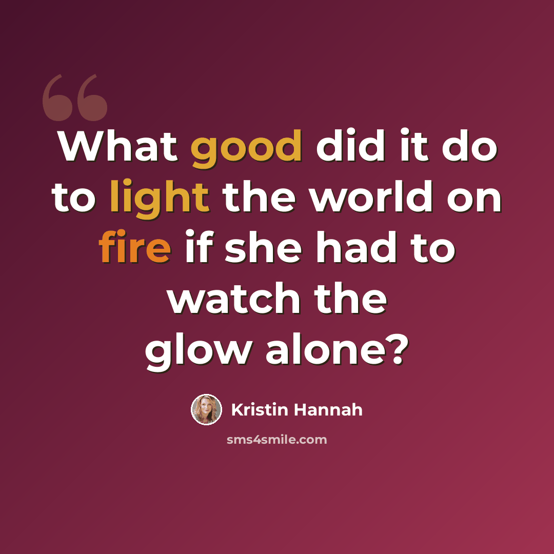“What good did it do to light the world on fire if she had to watch the glow alone?” quote by Kristin Hannah