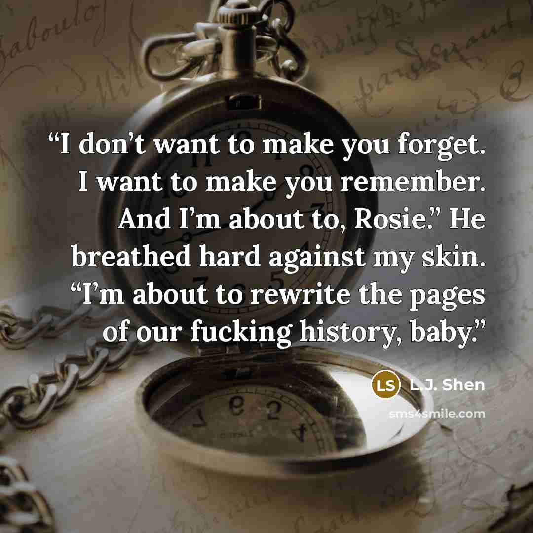 “I don’t want to make you forget. I want to make you remember. And I’m about to, Rosie.” He breathed hard against my skin. “I’m about to rewrite the pages of our fucking history, baby.” quote by L.J. Shen