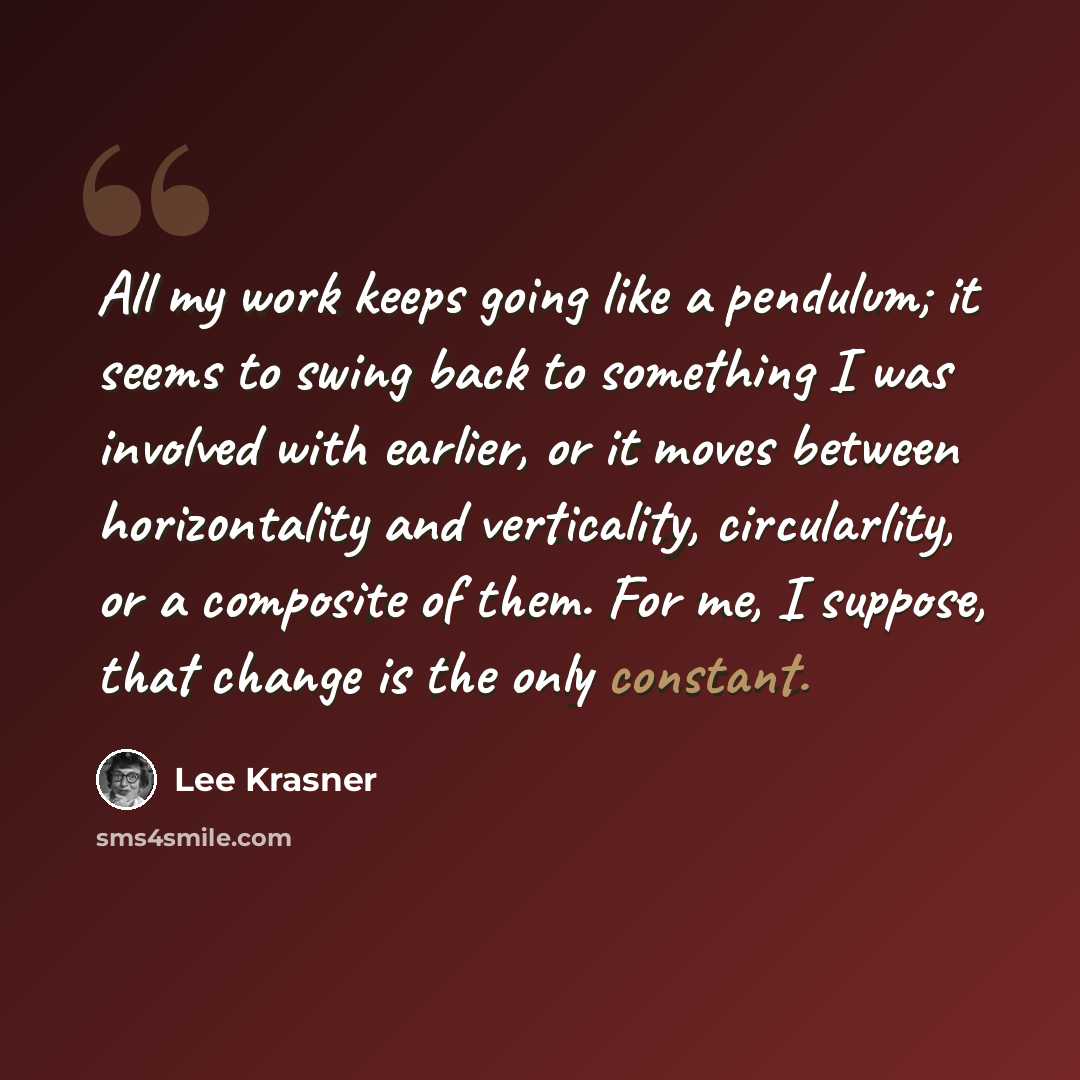“All my work keeps going like a pendulum; it seems to swing back to something I was involved with earlier, or it moves between horizontality and verticality, circularlity, or a composite of them. For me, I suppose, that change is the only constant.” quote by Lee Krasner
