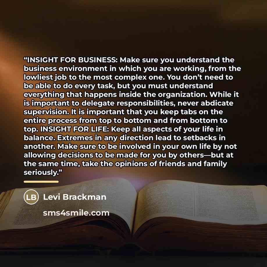 “INSIGHT FOR BUSINESS: Make sure you understand the business environment in which you are working, from the lowliest job to the most complex one. You don’t need to be able to do every task, but you must understand everything that happens inside the organization. While it is important to delegate…” quote by Levi Brackman
