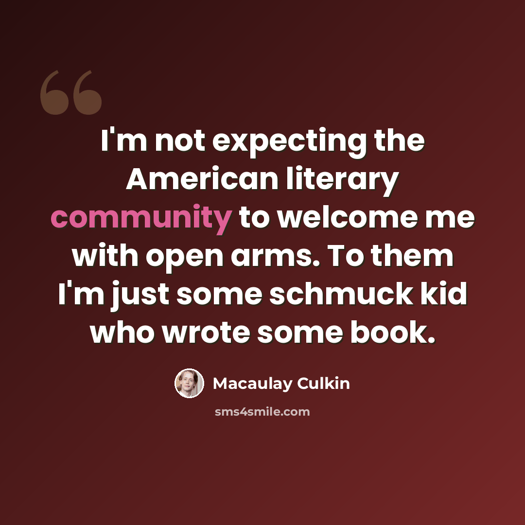 “I'm not expecting the American literary community to welcome me with open arms. To them I'm just some schmuck kid who wrote some book.” quote by Macaulay Culkin