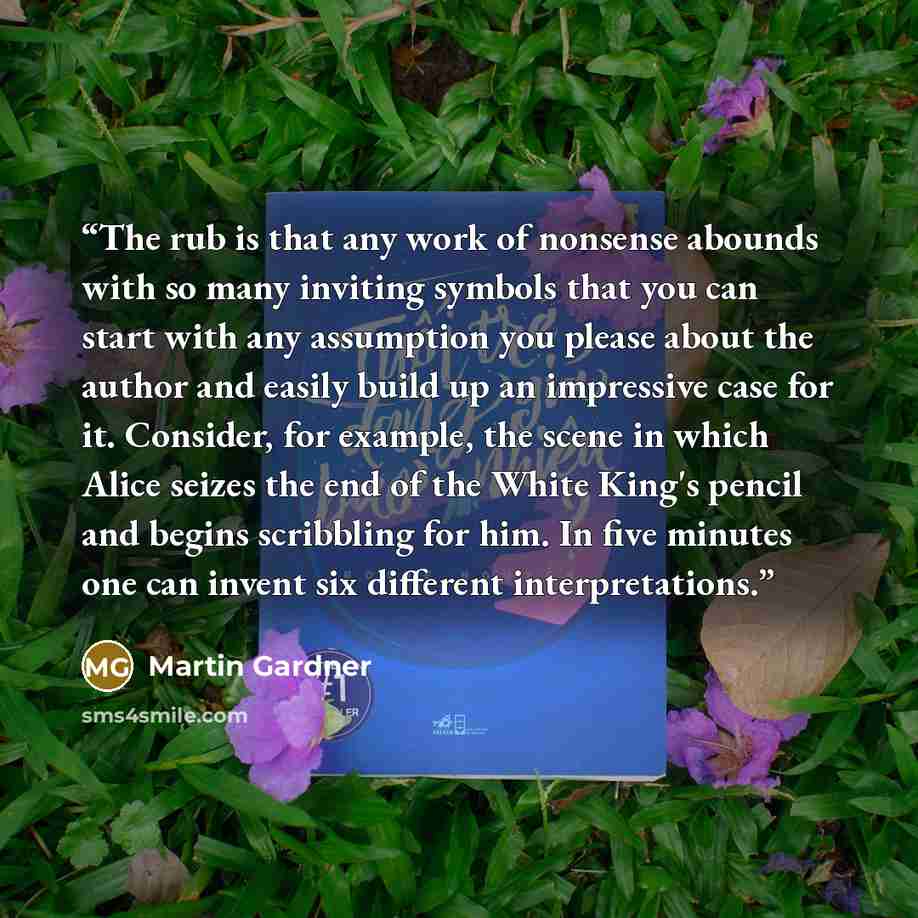 “The rub is that any work of nonsense abounds with so many inviting symbols that you can start with any assumption you please about the author and easily build up an impressive case for it. Consider, for example, the scene in which Alice seizes the end of the White King's pencil and begins…” quote by Martin Gardner