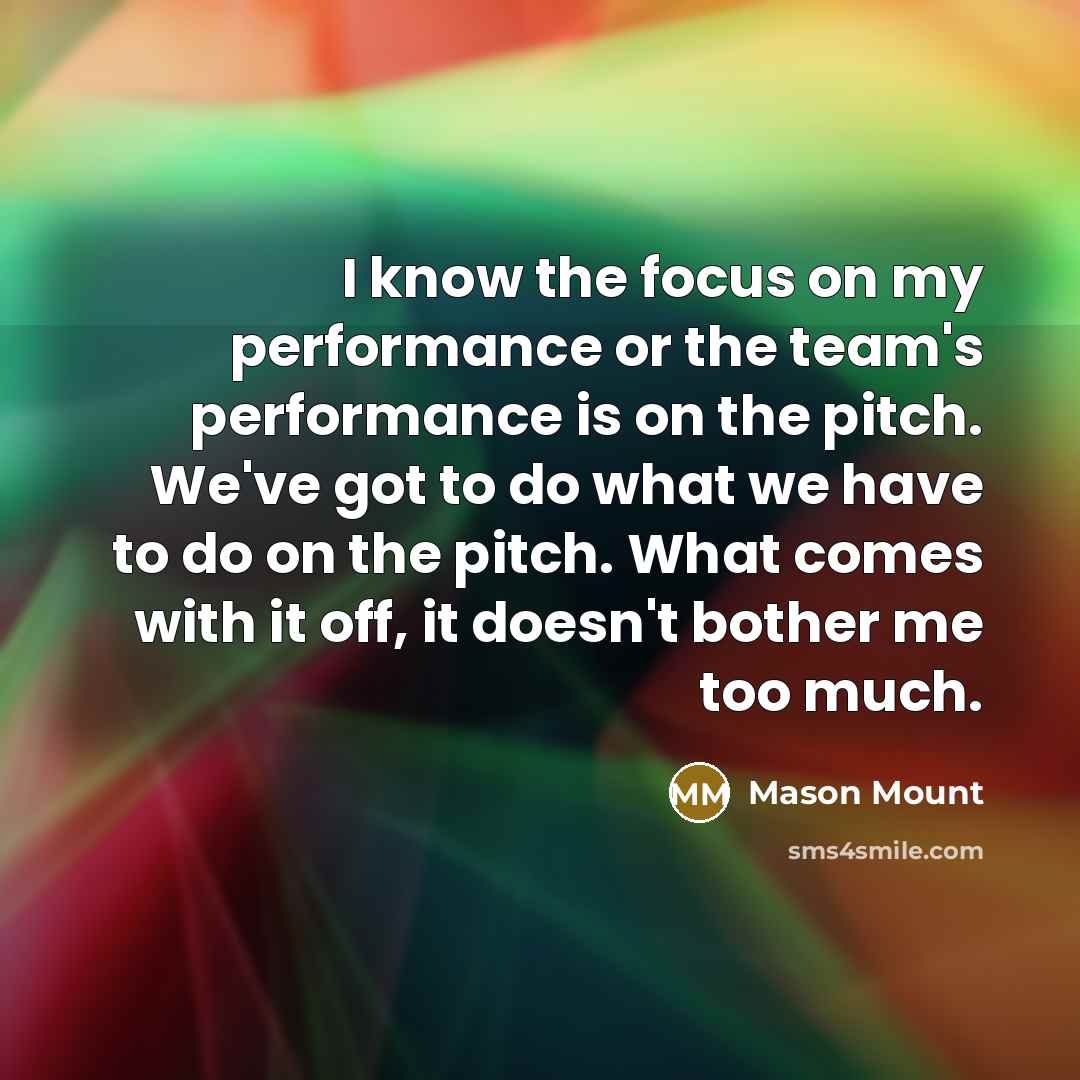 “I know the focus on my performance or the team's performance is on the pitch. We've got to do what we have to do on the pitch. What comes with it off, it doesn't bother me too much.” quote by Mason Mount