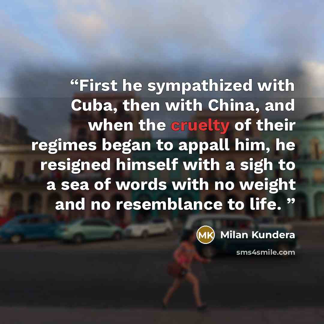 “First he sympathized with Cuba, then with China, and when the cruelty of their regimes began to appall him, he resigned himself with a sigh to a sea of words with no weight and no resemblance to life.” quote by Milan Kundera