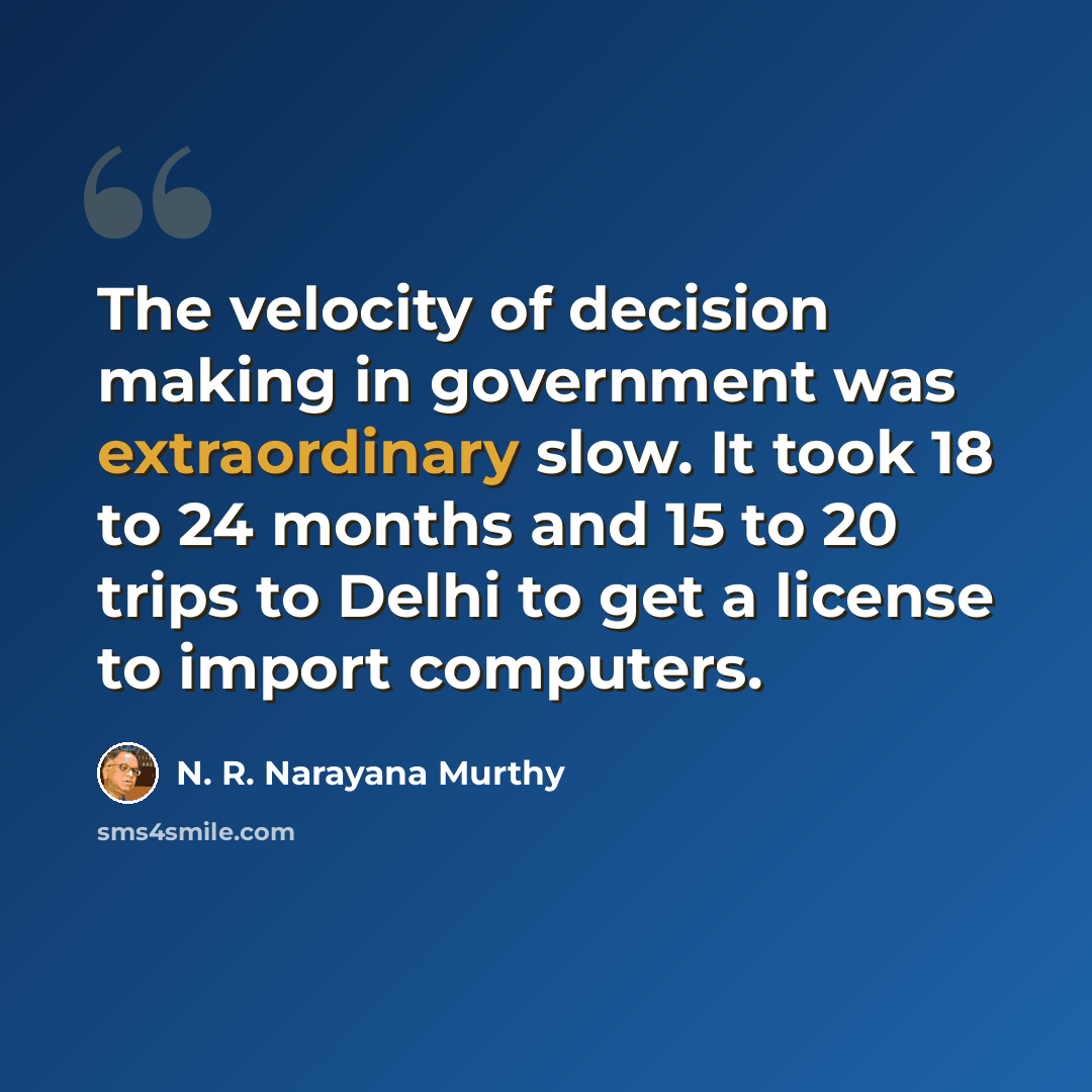 “The velocity of decision making in government was extraordinary slow. It took 18 to 24 months and 15 to 20 trips to Delhi to get a license to import computers.” quote by N. R. Narayana Murthy