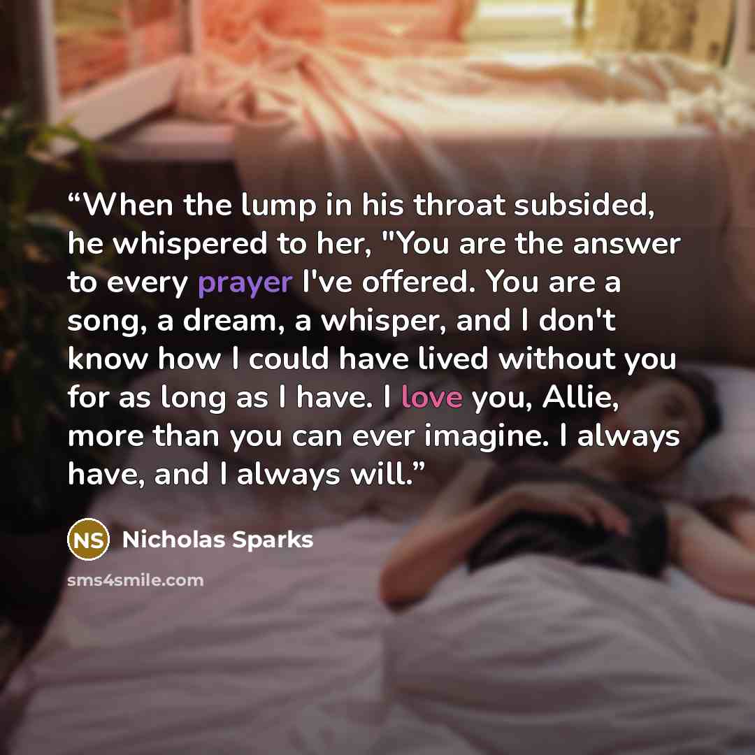 “When the lump in his throat subsided, he whispered to her, "You are the answer to every prayer I've offered. You are a song, a dream, a whisper, and I don't know how I could have lived without you for as long as I have. I love you, Allie, more than you can ever imagine. I always have, and I always…” quote by Nicholas Sparks