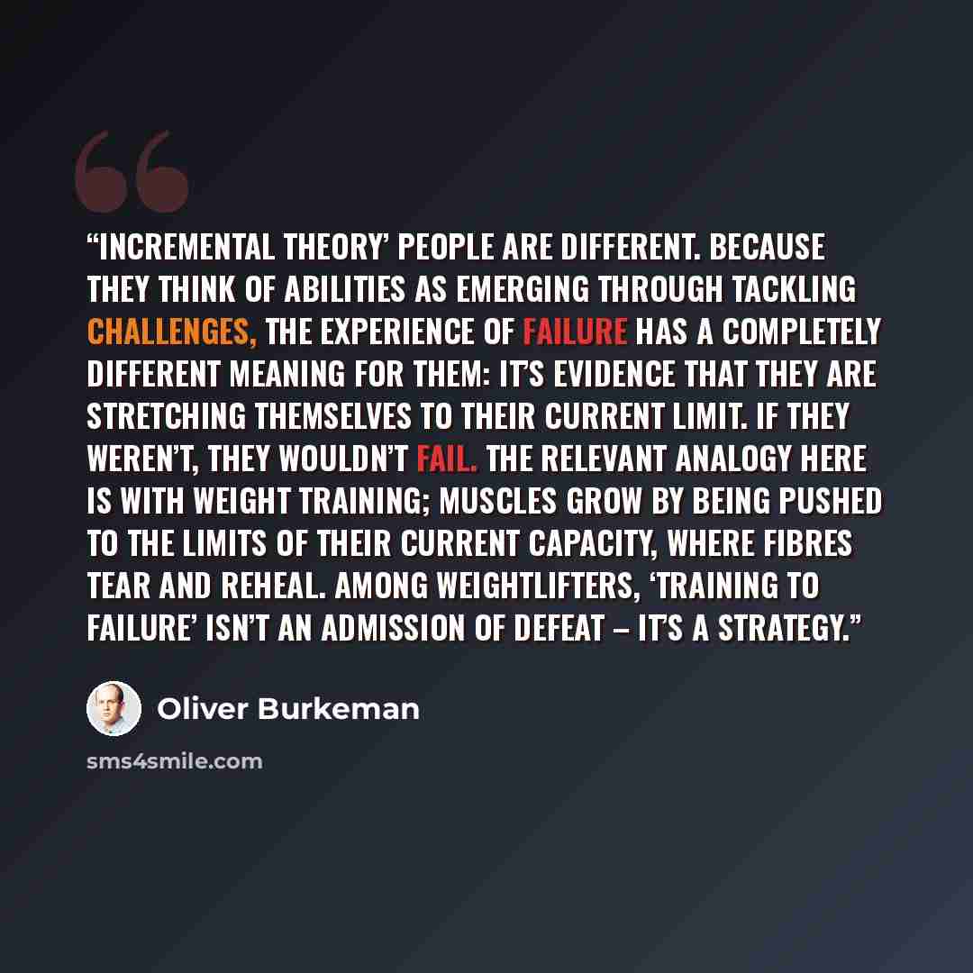 “Incremental theory’ people are different. Because they think of abilities as emerging through tackling challenges, the experience of failure has a completely different meaning for them: it’s evidence that they are stretching themselves to their current limit. If they weren’t, they wouldn’t fail…” quote by Oliver Burkeman