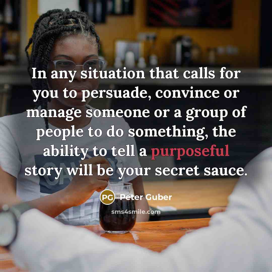 “In any situation that calls for you to persuade, convince or manage someone or a group of people to do something, the ability to tell a purposeful story will be your secret sauce.” quote by Peter Guber