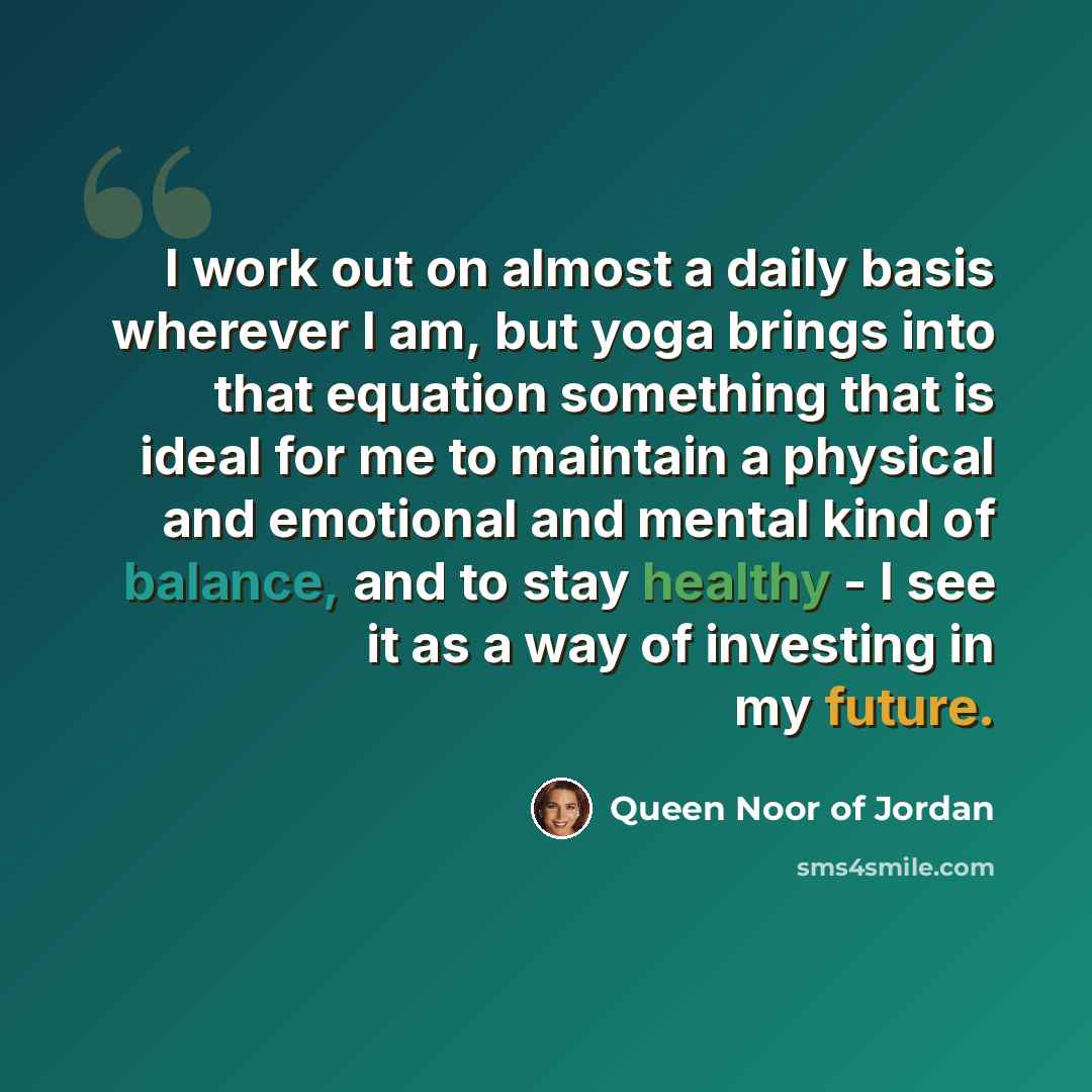 “I work out on almost a daily basis wherever I am, but yoga brings into that equation something that is ideal for me to maintain a physical and emotional and mental kind of balance, and to stay healthy - I see it as a way of investing in my future.” quote by Queen Noor of Jordan