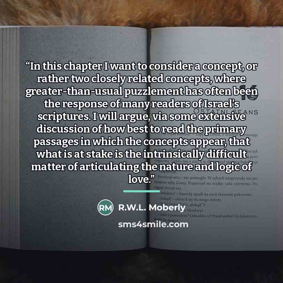 “In this chapter I want to consider a concept, or rather two closely related concepts, where greater-than-usual puzzlement has often been the response of many readers of Israel’s scriptures. I will argue, via some extensive discussion of how best to read the primary passages in which the concepts…” quote by R.W.L. Moberly