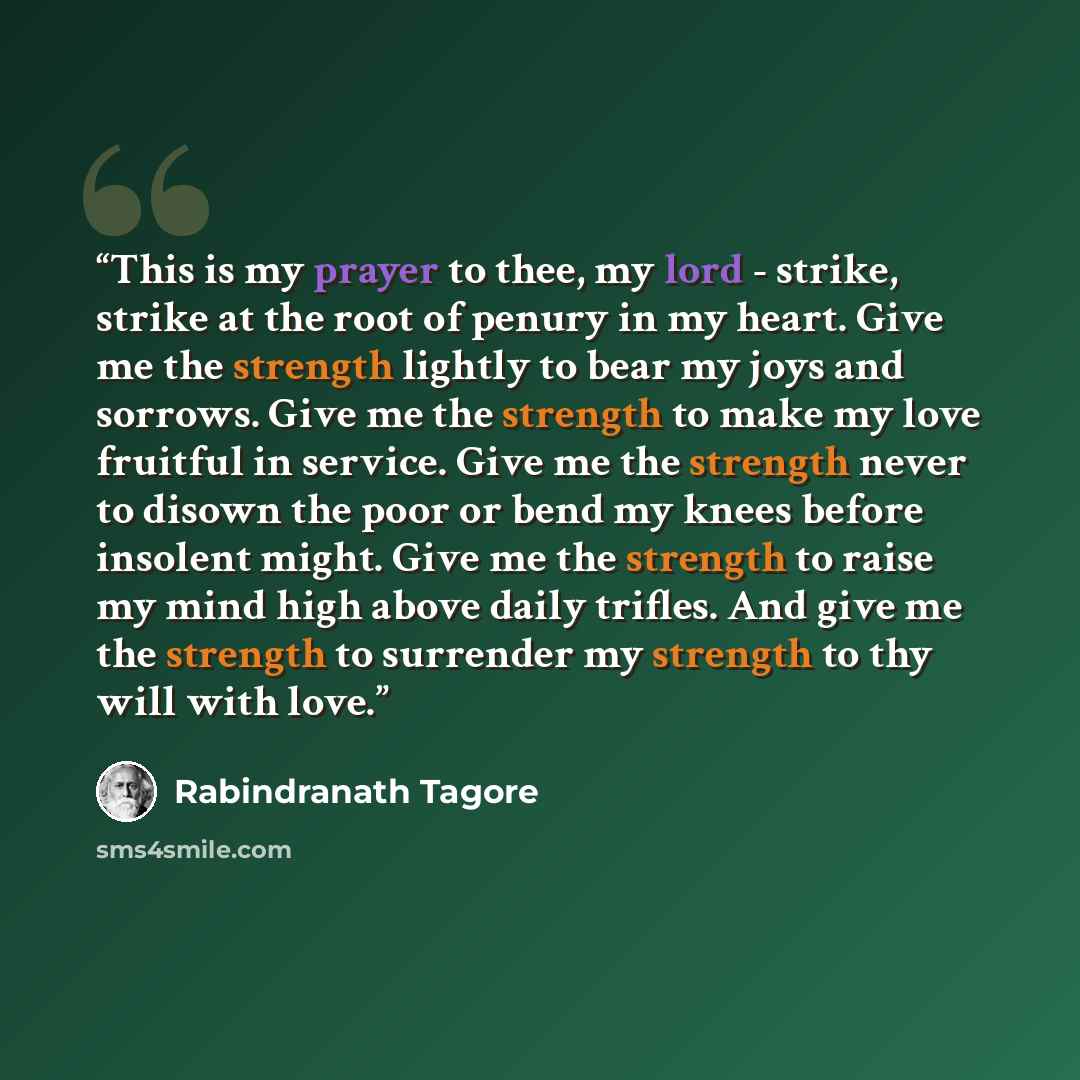 “This is my prayer to thee, my lord - strike, strike at the root of penury in my heart. Give me the strength lightly to bear my joys and sorrows. Give me the strength to make my love fruitful in service. Give me the strength never to disown the poor or bend my knees before insolent might. Give me…” quote by Rabindranath Tagore