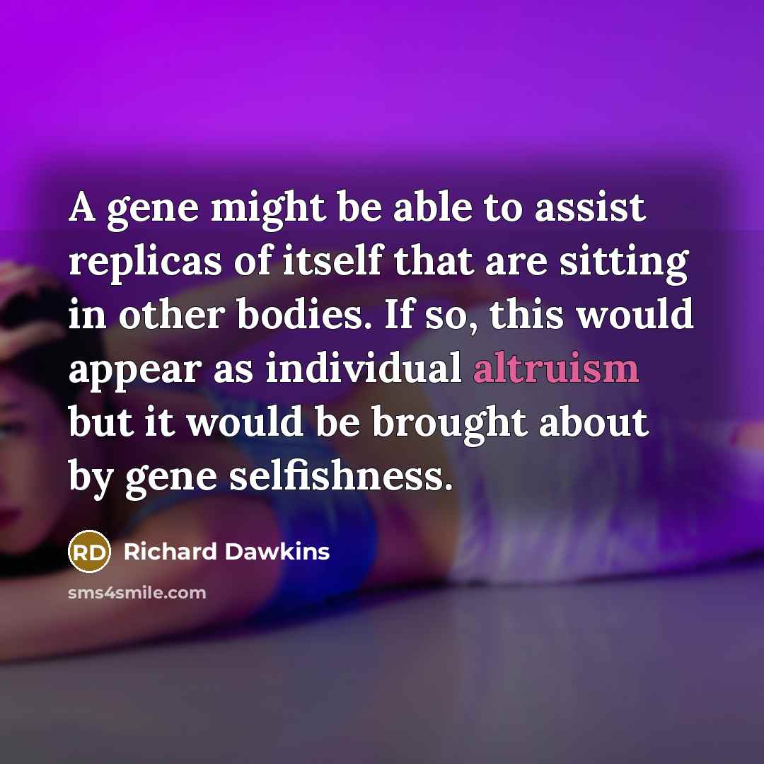 “A gene might be able to assist replicas of itself that are sitting in other bodies. If so, this would appear as individual altruism but it would be brought about by gene selfishness.” quote by Richard Dawkins