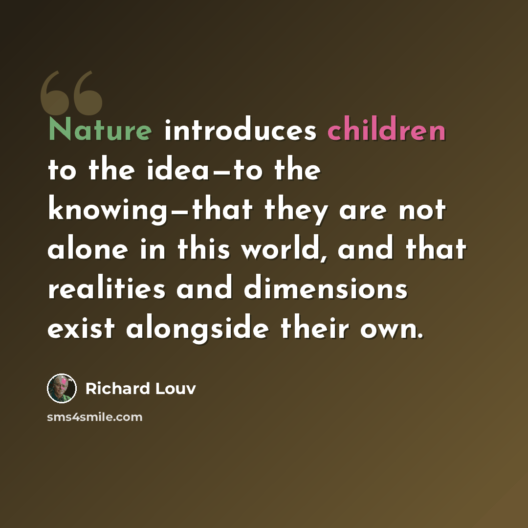 “Nature introduces children to the idea—to the knowing—that they are not alone in this world, and that realities and dimensions exist alongside their own.” quote by Richard Louv