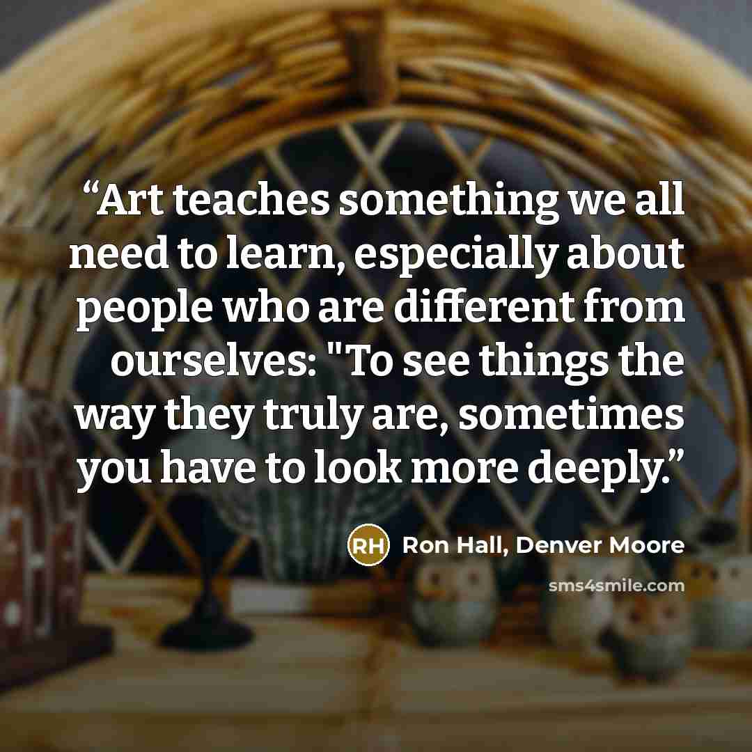 “Art teaches something we all need to learn, especially about people who are different from ourselves: "To see things the way they truly are, sometimes you have to look more deeply.” quote by Ron Hall, Denver Moore