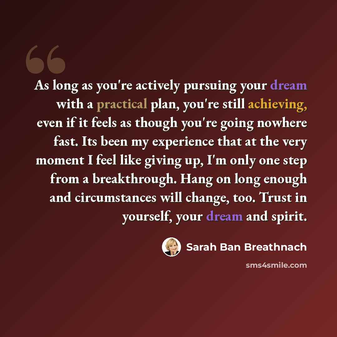 “As long as you're actively pursuing your dream with a practical plan, you're still achieving, even if it feels as though you're going nowhere fast. Its been my experience that at the very moment I feel like giving up, I'm only one step from a breakthrough. Hang on long enough and circumstances…” quote by Sarah Ban Breathnach