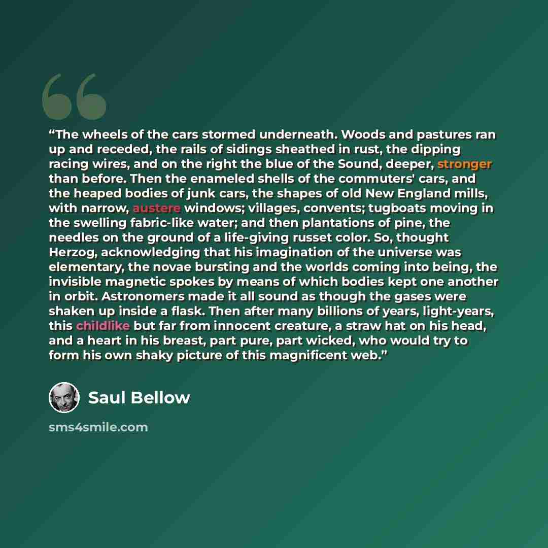 “The wheels of the cars stormed underneath. Woods and pastures ran up and receded, the rails of sidings sheathed in rust, the dipping racing wires, and on the right the blue of the Sound, deeper, stronger than before. Then the enameled shells of the commuters' cars, and the heaped bodies of junk…” quote by Saul Bellow