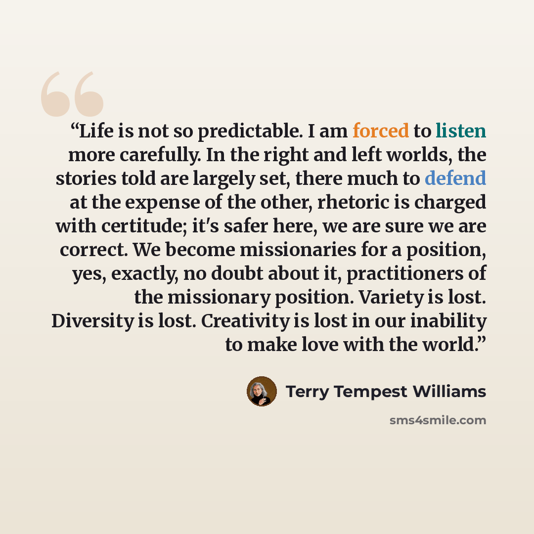 “Life is not so predictable. I am forced to listen more carefully. In the right and left worlds, the stories told are largely set, there much to defend at the expense of the other, rhetoric is charged with certitude; it's safer here, we are sure we are correct. We become missionaries for a…” quote by Terry Tempest Williams