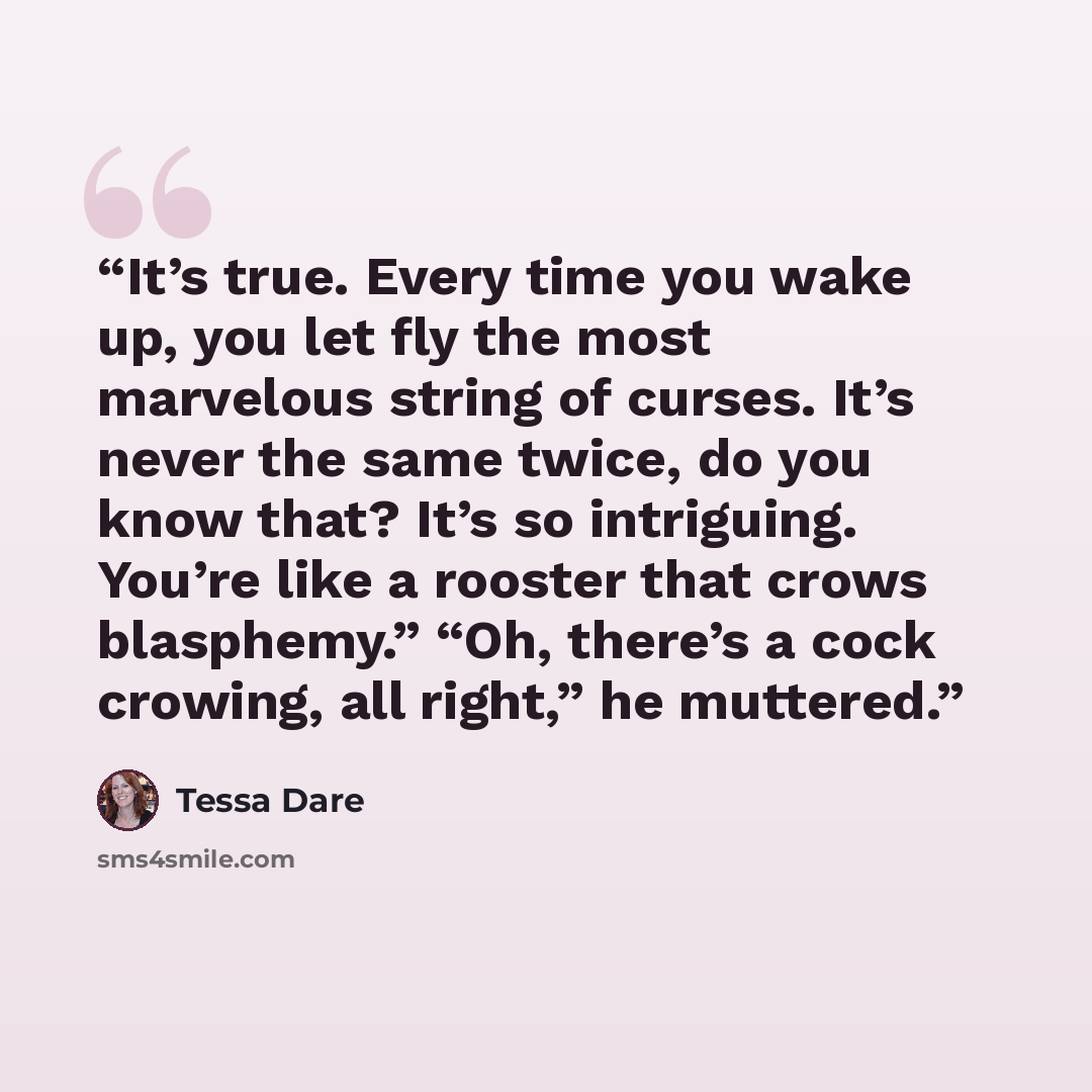 “It’s true. Every time you wake up, you let fly the most marvelous string of curses. It’s never the same twice, do you know that? It’s so intriguing. You’re like a rooster that crows blasphemy.” “Oh, there’s a cock crowing, all right,” he muttered.” quote by Tessa Dare