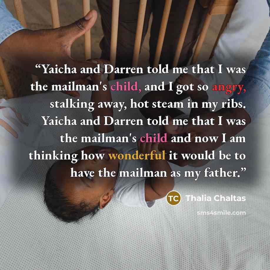 “Yaicha and Darren told me that I was the mailman's child, and I got so angry, stalking away, hot steam in my ribs. Yaicha and Darren told me that I was the mailman's child and now I am thinking how wonderful it would be to have the mailman as my father.” quote by Thalia Chaltas