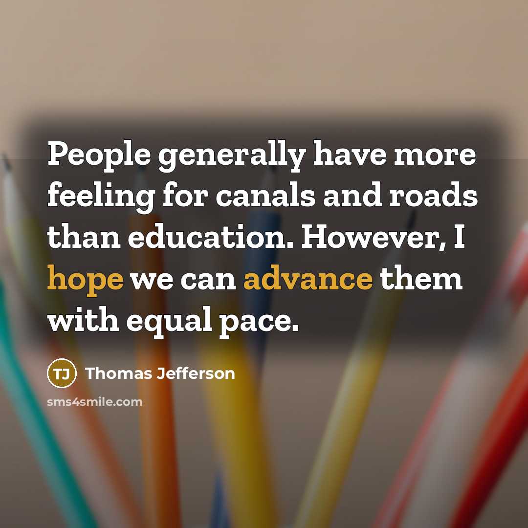 “People generally have more feeling for canals and roads than education. However, I hope we can advance them with equal pace.” quote by Thomas Jefferson